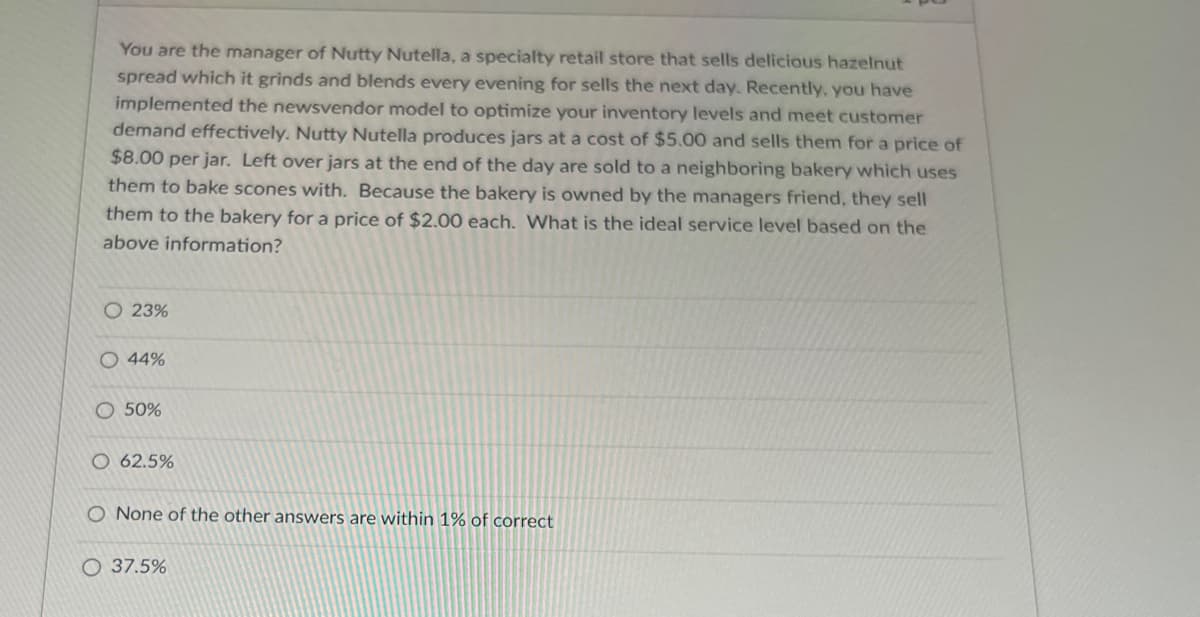 You are the manager of Nutty Nutella, a specialty retail store that sells delicious hazelnut
spread which it grinds and blends every evening for sells the next day. Recently, you have
implemented the newsvendor model to optimize your inventory levels and meet customer
demand effectively. Nutty Nutella produces jars at a cost of $5.00 and sells them for a price of
$8.00 per jar. Left over jars at the end of the day are sold to a neighboring bakery which uses
them to bake scones with. Because the bakery is owned by the managers friend, they sell
them to the bakery for a price of $2.00 each. What is the ideal service level based on the
above information?
O 23%
O 44%
50%
O 62.5%
O None of the other answers are within 1% of correct
37.5%