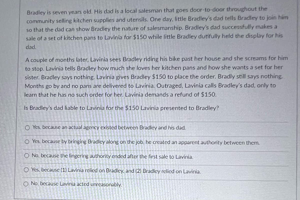 Bradley is seven years old. His dad is a local salesman that goes door-to-door throughout the
community selling kitchen supplies and utensils. One day, little Bradley's dad tells Bradley to join him
so that the dad can show Bradley the nature of salesmanship. Bradley's dad successfully makes a
sale of a set of kitchen pans to Lavinia for $150 while little Bradley dutifully held the display for his
dad.
A couple of months later, Lavinia sees Bradley riding his bike past her house and she screams for him
to stop. Lavinia tells Bradley how much she loves her kitchen pans and how she wants a set for her
sister. Bradley says nothing. Lavinia gives Bradley $150 to place the order. Bradly still says nothing
Months go by and no pans are delivered to Lavinia. Outraged, Lavinia calls Bradley's dad, only to
learn that he has no such order for her. Lavinia demands a refund of $150.
Is Bradley's dad liable to Lavinia for the $150 Lavinia presented to Bradley?
O Yes, because an actual agency existed between Bradley and his dad.
O Yes, because by bringing Bradley along on the job, he created an apparent authority between them.
O No, because the lingering authority ended after the first sale to Lavinia.
O Yes, because (1) Lavinia relied on Bradley, and (2) Bradley relied on Lavinia.
O No. because Lavinia acted unreasonably.