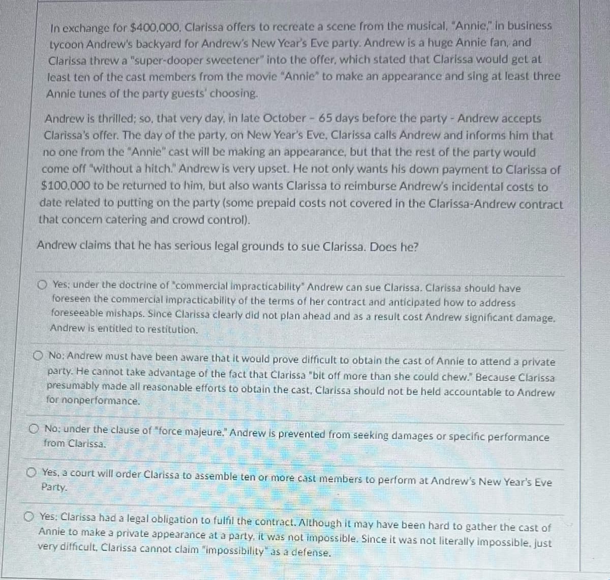 In exchange for $400,000. Clarissa offers to recreate a scene from the musical. "Annic," in business
Lycoon Andrew's backyard for Andrew's New Year's Eve party. Andrew is a huge Annie fan, and
Clarissa threw a "super-dooper sweetener" into the offer, which stated that Clarissa would get at
least ten of the cast members from the movie "Annie" to make an appearance and sing at least three
Annie tunes of the party guests' choosing.
Andrew is thrilled; so, that very day, in late October - 65 days before the party - Andrew accepts
Clarissa's offer. The day of the party, on New Year's Eve, Clarissa calls Andrew and informs him that
no one from the "Annie" cast will be making an appearance, but that the rest of the party would
come off "without a hitch." Andrew is very upset. He not only wants his down payment to Clarissa of
$100,000 to be returned to him, but also wants Clarissa to reimburse Andrew's incidental costs to
date related to putting on the party (some prepaid costs not covered in the Clarissa-Andrew contract
that concern catering and crowd control).
Andrew claims that he has serious legal grounds to sue Clarissa. Does he?
Yes: under the doctrine of "commercial Impracticability" Andrew can sue Clarissa. Clarissa should have
foreseen the commercial impracticability of the terms of her contract and anticipated how to address
foreseeable mishaps. Since Clarissa clearly did not plan ahead and as a result cost Andrew significant damage.
Andrew is entitled to restitution.
O No: Andrew must have been aware that it would prove difficult to obtain the cast of Annie to attend a private
party. He cannot take advantage of the fact that Clarissa "bit off more than she could chew." Because Clarissa
presumably made all reasonable efforts to obtain the cast, Clarissa should not be held accountable to Andrew
for nonperformance.
O No: under the clause of "force majeure." Andrew is prevented from seeking damages or specific performance
from Clarissa.
Yes, a court will order Clarissa to assemble ten or more cast members to perform at Andrew's New Year's Eve
Party.
O Yes: Clarissa had a legal obligation to fulfil the contract. Although it may have been hard to gather the cast of
Annie to make a private appearance at a party, it was not impossible. Since it was not literally impossible. just
very difficult, Clarissa cannot claim "impossibility as a defense.