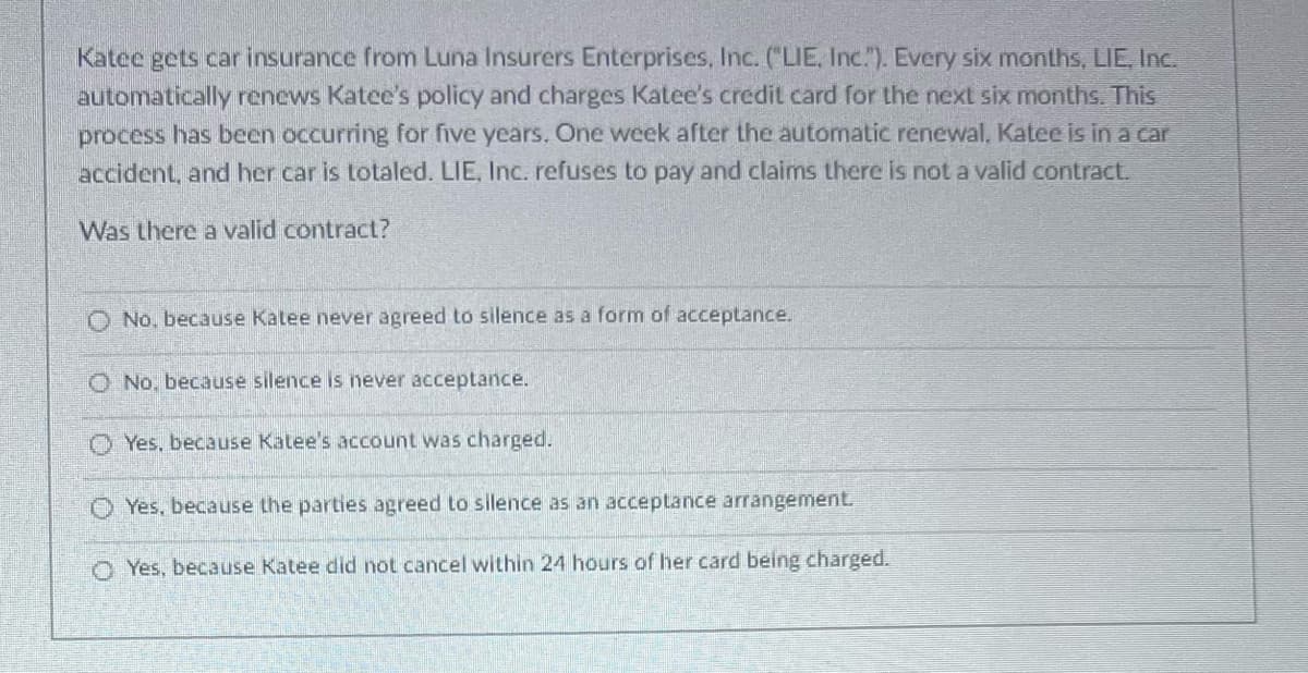 Katee gets car insurance from Luna Insurers Enterprises, Inc. ("LIE, Inc.). Every six months, LIE, Inc.
automatically renews Katee's policy and charges Katee's credit card for the next six months. This
process has been occurring for five years. One week after the automatic renewal, Katee is in a car
accident, and her car is totaled. LIE, Inc. refuses to pay and claims there is not a valid contract.
Was there a valid contract?
O No. because Katee never agreed to silence as a form of acceptance.
No, because silence is never acceptance.
Yes, because Katee's account was charged.
Yes, because the parties agreed to silence as acceptance arrangement.
Yes, because Katee did not cancel within 24 hours of her card being charged.