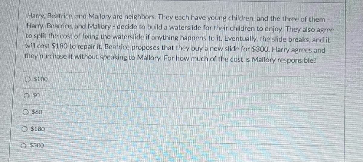 Harry, Beatrice, and Mallory are neighbors. They each have young children, and the three of them -
Harry, Beatrice, and Mallory - decide to build a waterslide for their children to enjoy. They also agree
to split the cost of fixing the waterslide if anything happens to it. Eventually, the slide breaks, and it
will cost $180 to repair it. Beatrice proposes that they buy a new slide for $300. Harry agrees and
they purchase it without speaking to Mallory. For how much of the cost is Mallory responsible?
Ⓒ$100
O $0
$60
O $180
Ⓒ$300