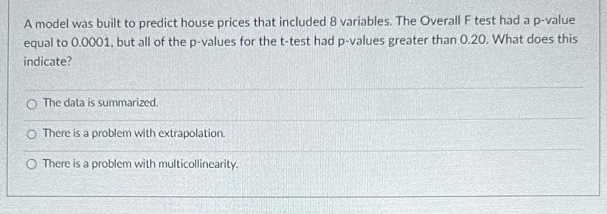 A model was built to predict house prices that included 8 variables. The Overall F test had a p-value
equal to 0.0001, but all of the p-values for the t-test had p-values greater than 0.20. What does this
indicate?
The data is summarized.
O There is a problem with extrapolation.
O There is a problem with multicollinearity.
