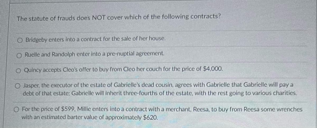 The statute of frauds does NOT cover which of the following contracts?
Bridgeby enters into a contract for the sale of her house.
Ruelle and Randolph enter into a pre-nuptial agreement.
O Quincy accepts Cleo's offer to buy from Cleo her couch for the price of $4,000.
Jasper, the executor of the estate of Gabrielle's dead cousin, agrees with Gabrielle that Gabrielle will pay a
debt of that estate: Gabrielle will inherit three-fourths of the estate, with the rest going to various charities.
O For the price of $599. Millie enters into a contract with a merchant, Reesa, to buy from Reesa some wrenches
with an estimated barter value of approximately $620.