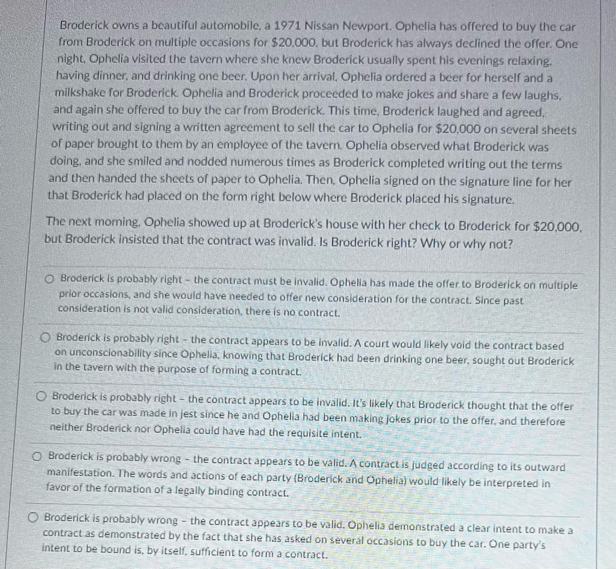 Broderick owns a beautiful automobile, a 1971 Nissan Newport. Ophelia has offered to buy the car
from Broderick on multiple occasions for $20,000, but Broderick has always declined the offer. One
night, Ophelia visited the tavern where she knew Broderick usually spent his evenings relaxing.
having dinner, and drinking one beer. Upon her arrival, Ophelia ordered a beer for herself and a
milkshake for Broderick. Ophelia and Broderick proceeded to make jokes and share a few laughs,
and again she offered to buy the car from Broderick. This time, Broderick laughed and agreed.
writing out and signing a written agreement to sell the car to Ophelia for $20,000 on several sheets
of paper brought to them by an employee of the tavern. Ophelia observed what Broderick was
doing, and she smiled and nodded numerous times as Broderick completed writing out the terms
and then handed the sheets of paper to Ophelia. Then, Ophelia signed on the signature line for her
that Broderick had placed on the form right below where Broderick placed his signature.
The next morning. Ophelia showed up at Broderick's house with her check to Broderick for $20,000,
but Broderick insisted that the contract was invalid. Is Broderick right? Why or why not?
Broderick is probably right the contract must be invalid. Ophelia has made the offer to Broderick on multiple
prior occasions, and she would have needed to offer new consideration for the contract. Since past
consideration is not valid consideration, there is no contract.
Broderick is probably right the contract appears to be invalid. A court would likely void the contract based
on unconscionability since Ophella, knowing that Broderick had been drinking one beer, sought out Broderick
in the tavern with the purpose of forming a contract.
O Broderick is probably right the contract appears to be invalid. It's likely that Broderick thought that the offer
to buy the car was made in jest since he and Ophella had been making jokes prior to the offer, and therefore
neither Broderick nor Ophelia could have had the requisite intent.
O Broderick is probably wrong - the contract appears to be valid. A contract is judged according to its outward
manifestation. The words and actions of each party (Broderick and Ophelia) would likely be interpreted in
favor of the formation of a legally binding contract.
O Broderick is probably wrong - the contract appears to be valid. Ophelia demonstrated a clear intent to make a
contract as demonstrated by the fact that she has asked on several occasions to buy the car. One party's
intent to be bound is, by itself, sufficient to form a contract.