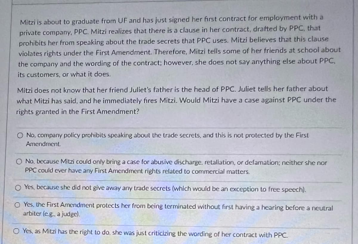 Mitzi is about to graduate from UF and has just signed her first contract for employment with a
private company, PPC. Mitzi realizes that there is a clause in her contract, drafted by PPC, that
prohibits her from speaking about the trade secrets that PPC uses. Mitzi believes that this clause
violates rights under the First Amendment. Therefore, Mitzi tells some of her friends at school about
the company and the wording of the contract; however, she does not say anything else about PPC,
its customers, or what it does.
Mitzi does not know that her friend Juliet's father is the head of PPC. Juliet tells her father about
what Mitzi has said, and he immediately fires Mitzi. Would Mitzi have a case against PPC under the
rights granted in the First Amendment?
O No, company policy prohibits speaking about the trade secrets, and this is not protected by the First
Amendment.
O No, because Mitzi could only bring a case for abusive discharge, retaliation, or defamation; neither she nor
PPC could ever have any First Amendment rights related to commercial matters.
O Yes, because she did not give away any trade secrets (which would be an exception to free speech).
O Yes, the First Amendment protects her from being terminated without first having a hearing before a neutral
arbiter (eg. a judge).
O Yes, as Mitzi has the right to do, she was just criticizing the wording of her contract with PPC.