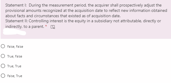 Statement I: During the measurement period, the acquirer shall prospectively adjust the
provisional amounts recognized at the acquisition date to reflect new information obtained
about facts and circumstances that existed as of acquisition date.
Statement II: Controlling interest is the equity in a subsidiary not attributable, directly or
indirectly, to a parent. *
O False, False
O True, False
O True, True
O False, True
