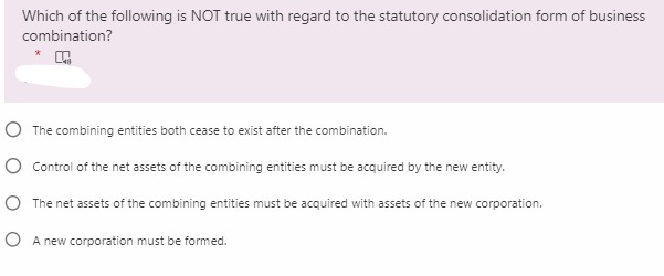 Which of the following is NOT true with regard to the statutory consolidation form of business
combination?
O The combining entities both cease to exist after the combination.
O Control of the net assets of the combining entities must be acquired by the new entity.
O The net assets of the combining entities must be acquired with assets of the new corporation.
O A new corporation must be formed.
