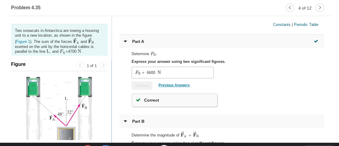 Problem 4.35
4 of 12
Constants | Periodic Table
Two snowcats in Antarctica are towing a housing
unit to a new location, as shown in the figure
(Figure 1). The sum of the forces F, and FR
exerted on the unit by the horizontal cables is
parallel to the line L, and FA=4700 N
Part A
Determine FB.
Express your answer using two significant figures.
Figure
1 of 1
FB = 6600 N
Previous Answers
Submit
v Correct
48° 32
Part B
Determine the magnitude of FA + F -
