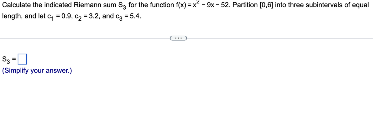 Calculate the indicated Riemann sum S3 for the function f(x) = x - 9x - 52. Partition [0,6] into three subintervals of equal
length, and let c₁=0.9, c₂ = 3.2, and c3 = 5.4.
S3
(Simplify your answer.)
=