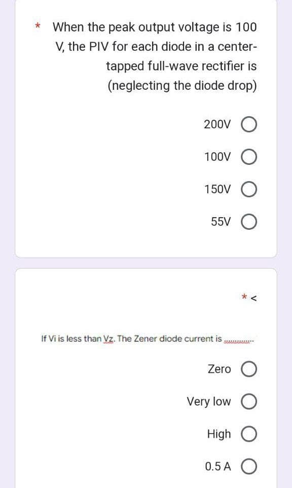 * When the peak output voltage is 100
V, the PIV for each diode in a center-
tapped full-wave rectifier is
(neglecting the diode drop)
200V O
100V
150V
55V
If Vi is less than Vz. The Zener diode current is
Zero
Very low
**********
High
*<
0.5 A