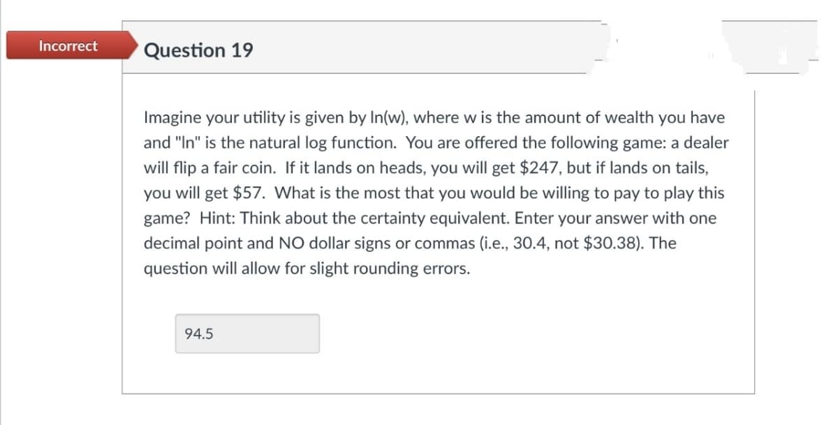 Incorrect
Question 19
Imagine your utility is given by In(w), where w is the amount of wealth you have
and "In" is the natural log function. You are offered the following game: a dealer
will flip a fair coin. If it lands on heads, you will get $247, but if lands on tails,
you will get $57. What is the most that you would be willing to pay to play this
game? Hint: Think about the certainty equivalent. Enter your answer with one
decimal point and NO dollar signs or commas (i.e., 30.4, not $30.38). The
question will allow for slight rounding errors.
94.5