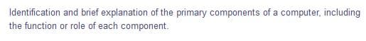 Identification and brief explanation of the primary components of a computer, including
the function or role of each component.
