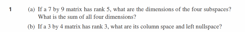 1
(a) If a 7 by 9 matrix has rank 5, what are the dimensions of the four subspaces?
What is the sum of all four dimensions?
(b) If a 3 by 4 matrix has rank 3, what are its column space and left nullspace?