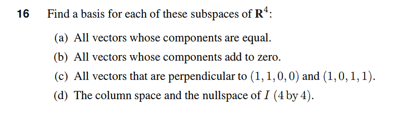16
Find a basis for each of these subspaces of R*:
(a) All vectors whose components are equal.
(b) All vectors whose components add to zero.
(c) All vectors that are perpendicular to (1,1,0,0) and (1,0, 1, 1).
(d) The column space and the nullspace of I (4 by 4).