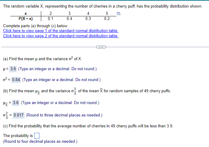 The random variable X, representing the number of cherries in a cherry puff, has the probability distribution shown.
x
P(X = x)
+
2
0.1
3
4
5
0.4
0.3
0.2
Complete parts (a) through (c) below.
Click here to view page 1 of the standard normal distribution table.
Click here to view page 2 of the standard normal distribution table.
(a) Find the mean μ and the variance o² of X.
μ= 3.6 (Type an integer or a decimal. Do not round.)
²=0.84 (Type an integer or a decimal. Do not round.)
(b) Find the mean μx and the variance σ of the mean X for random samples of 49 cherry puffs.
H = 3.6 (Type an integer or a decimal. Do not round.)
σ = 0.017 (Round to three decimal places as needed.)
(c) Find the probability that the average number of cherries in 49 cherry puffs will be less than 3.9.
The probability is
(Round to four decimal places as needed.)