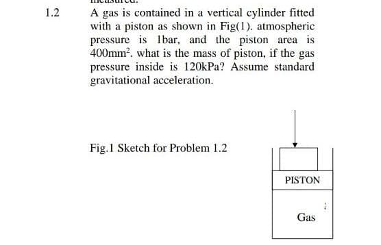 A gas is contained in a vertical cylinder fitted
with a piston as shown in Fig(1). atmospheric
pressure is lbar, and the piston area is
400mm?. what is the mass of piston, if the gas
pressure inside is 120kPa? Assume standard
gravitational acceleration.
1.2
Fig.1 Sketch for Problem 1.2
PISTON
Gas
