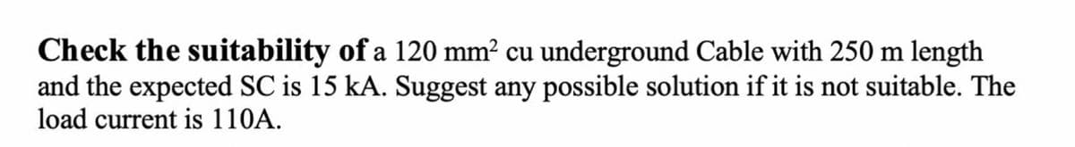 Check the suitability of a 120 mm² cu underground Cable with 250 m length
and the expected SC is 15 kA. Suggest any possible solution if it is not suitable. The
load current is 110A.
