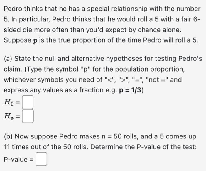 Pedro thinks that he has a special relationship with the number
5. In particular, Pedro thinks that he would roll a 5 with a fair 6-
sided die more often than you'd expect by chance alone.
Suppose p is the true proportion of the time Pedro will roll a 5.
(a) State the null and alternative hypotheses for testing Pedro's
claim. (Type the symbol "p" for the population proportion,
whichever symbols you need of "<", ">", "=", "not =" and
express any values as a fraction e.g. p = 1/3)
Ho=
Ha=
(b) Now suppose Pedro makes n = 50 rolls, and a 5 comes up
11 times out of the 50 rolls. Determine the P-value of the test:
P-value =