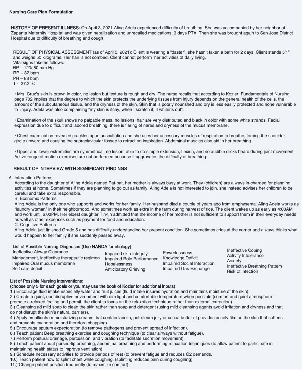 Nursing Care Plan Formulation
HISTORY OF PRESENT ILLNESS: On April 3, 2021 Aling Adela experienced difficulty of breathing. She was accompanied by her neighbor at
Zapanta Maternity Hospital and was given nebulization and unrecalled medications, 3 days PTA. Then she was brought again to San Jose District
Hospital due to difficulty of breathing and cough
RESULT OF PHYSICAL ASSESSMENT (as of April 5, 2021): Client is wearing a "daster", she hasn't taken a bath for 2 days. Client stands 5'1"
and weighs 50 kilograms. Her hair is not combed. Client cannot perform her activities of daily living.
Vital signs take as follows:
BP120/80 mm Hg
RR-32 bpm
PR-88 bpm
T- 37.2 °C
• Mrs. Cruz's skin is brown in color, no lesion but texture is rough and dry. The nurse recalls that according to Kozier, Fundamentals of Nursing
page 702 implies that the degree to which the skin protects the underlying tissues from injury depends on the general health of the cells, the
amount of the subcutaneous tissue, and the dryness of the skin. Skin that is poorly nourished and dry is less easily protected and none vulnerable
to injury. Adela was also complaining "my skin is itchy, when I scratch it, it whitens out".
• Examination of the skull shows no palpable mass, no lesions, hair are very distributed and black in color with some white strands. Facial
expression due to difficult and labored breathing, there is flaring of nares and dryness of the mucus membrane.
• Chest examination revealed crackles upon auscultation and she uses her accessory muscles of respiration to breathe, forcing the shoulder
girdle upward causing supraclavicular fossae to on inspiration. Abdominal uscles also in her breathing.
• Upper and lower extremities are symmetrical, no lesion, able to do simple extension, flexion, and no audible clicks heard during joint movement.
Active range of motion exercises are not performed because it aggravates the difficulty of breathing.
RESULT OF INTERVIEW WITH SIGNIFICANT FINDINGS
A. Interaction Patterns
According to the daughter of Aling Adela named Pat-pat, her mother is always busy at work. They (children) are always in-charged for planning
activities at home. Sometimes if they are planning to go out as family, Aling Adela is not interested to join, she instead advises her children to be
careful and take extra responsible.
B. Economic Patterns
Aling Adela is the only one who supports and works for her family. Her husband died a couple of years ago from emphysema. Aling Adela works as
"laundry woman" in their neighborhood. And sometimes work as extra in the farm during harvest of rice. The client wakes up as early as 4:00AM
and work until 6:00PM. Her eldest daughter Tin-tin admitted that the income of her mother is not sufficient to support them in their everyday needs
as well as other expenses such as payment for food and education.
C. Cognitive Patterns
Aling Adela just finished Grade 5 and has difficulty understanding her present condition. She sometimes cries at the corner and always thinks what
would happen to her family if she suddenly passed away.
List of Possible Nursing Diagnoses (Use NANDA for etiology)
Ineffective Airway Clearance
Management, ineffective therapeutic regimen
Impaired Oral mucus membrane
Self care deficit
Impaired skin Integrity
Impaired Role Performance
Hopelessness
Anticipatory Grieving
Powerlessness
Knowledge Deficit
Impaired Social Interaction
Impaired Gas Exchange
Ineffective Coping
Activity Intolerance
Anxiety
Ineffective Breathing Pattern
Risk of Infection
List of Possible Nursing Interventions:
(choose only 5 for each goals or you may use the book of Kozier for additional inputs)
1.) Encourage fluid intake especially water and fruit juices (fluid intake insures hydration and maintains moisture of the skin).
2.) Create a quiet, non disruptive environment with dim light and comfortable temperature when possible (comfort and quiet atmosphere
promote a relaxed feeling and permit the client to focus on the relaxation technique rather than external extraction)
3.) Cleansing ad mild soap to clean the skin rather than soap and detergent (using mild cleansing agents avoid irritation and dryness and that
do not disrupt the skin's natural barriers).
9.) Schedule necessary activities to provide periods of rest (to prevent fatigue and reduces 02 demands.
10.) Teach patient how to splint chest while coughing. (splinting reduces pain during coughing)
11.) Change patient position frequently (to maximize comfort)
4.) Apply emollients or moisturizing creams that contain lanolin, petroleum jelly or cocoa butter (it provides an oily film on the skin that softens
and prevents evaporation and therefore chapping).
5.) Encourage sputum expectoration (to remove pathogens and prevent spread of infection).
6.) Teach patient Deep breathing exercise and coughing technique (to clear airways without fatigue).
7.) Perform postural drainage, percussion, and vibration (to facilitate secretion movement).
8.) Teach patient about pursed-lip breathing, abdominal breathing and performing relaxation techniques (to allow patient to participate in
maintaining health status to improve ventilation).