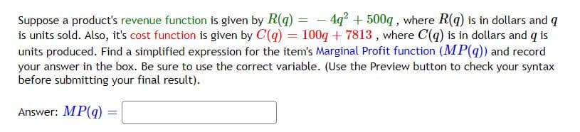 Suppose a product's revenue function is given by R(q) = -4q² + 500q, where R(q) is in dollars and q
is units sold. Also, it's cost function is given by C(q) = 100q+7813, where C(q) is in dollars and q is
units produced. Find a simplified expression for the item's Marginal Profit function (MP(q)) and record
your answer in the box. Be sure to use the correct variable. (Use the Preview button to check your syntax
before submitting your final result).
Answer: MP(q)
=