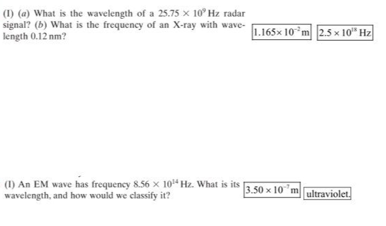 (1) (a) What is the wavelength of a 25.75 × 10° Hz radar
signal? (b) What is the frequency of an X-ray with wave-
length 0.12 nm?
(1) An EM wave has frequency 8.56 x 10¹4 Hz. What is its
wavelength, and how would we classify it?
1.165x 10 m 2.5 x 10⁰ Hz
3.50 x 10 m ultraviolet.