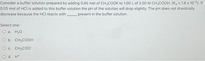 Consider a buffer solution prepared by adding 0.45 mol of CH3COOK to 1.00 L of 2.00 M CH3COOH. (K₁ = 1.8 x 10-5). If
0.05 mol of HCI is added to this buffer solution the pH of the solution will drop slightly. The pH does not drastically
decrease because the HCI reacts with present in the buffer solution.
Select one:
O a. H₂O
O b. CH3COOH
O C. CH3COO
O d. H+