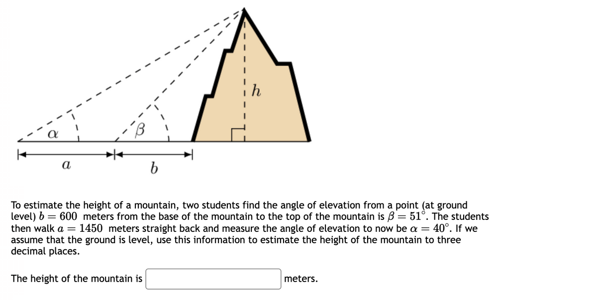 a
b
To estimate the height of a mountain, two students find the angle of elevation from a point (at ground
level) b = 600 meters from the base of the mountain to the top of the mountain is 3 = 51°. The students
then walk a = 1450 meters straight back and measure the angle of elevation to now be a = 40°. If we
assume that the ground is level, use this information to estimate the height of the mountain to three
decimal places.
=
The height of the mountain is
meters.