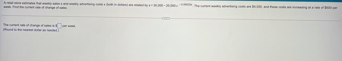 A retail store estimates that weekly sales s and weekly advertising costs x (both in dollars) are related by s = 30.000 - 20.000 e -0.00025x. The current weekly advertising costs are $4,000, and these costs are increasing at a rate of $600 per
week. Find the current rate of change of sales.
The current rate of change of sales is $ per week.
(Round to the nearest dollar as needed.)
