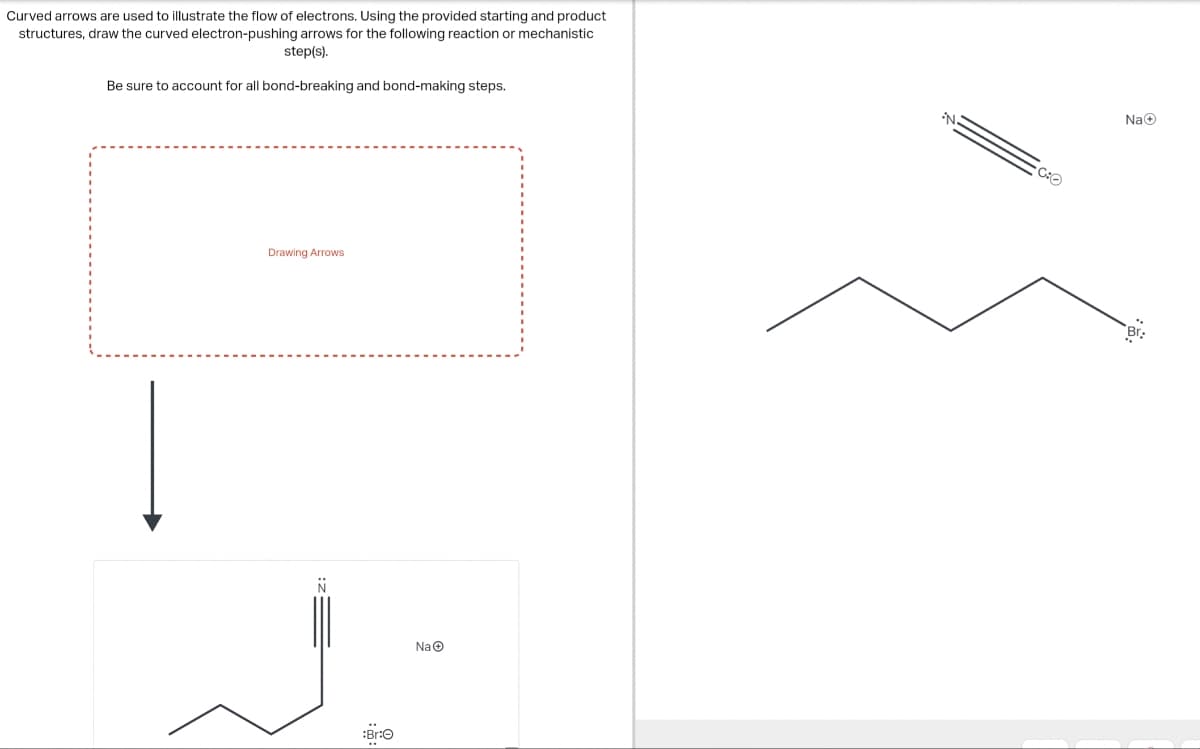 Curved arrows are used to illustrate the flow of electrons. Using the provided starting and product
structures, draw the curved electron-pushing arrows for the following reaction or mechanistic
step(s).
Be sure to account for all bond-breaking and bond-making steps.
Drawing Arrows
N
:Br:
NaⒸ
N:
C:O
NaⒸ
Br.