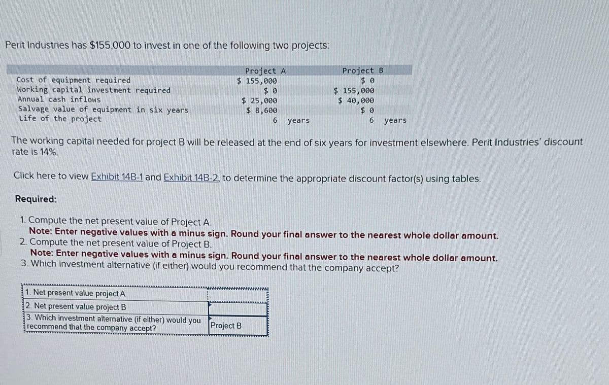 Perit Industries has $155,000 to invest in one of the following two projects:
Project A
$ 155,000
$ 0
Project B
$ 0
Cost of equipment required
Working capital investment required
Annual cash inflows
Salvage value of equipment in six years
Life of the project
$ 25,000
$ 8,600
$ 155,000
$ 40,000
6 years
$ 0
6 years
The working capital needed for project B will be released at the end of six years for investment elsewhere. Perit Industries' discount
rate is 14%.
Click here to view Exhibit 14B-1 and Exhibit 14B-2, to determine the appropriate discount factor(s) using tables.
Required:
1. Compute the net present value of Project A.
Note: Enter negative values with a minus sign. Round your final answer to the nearest whole dollar amount.
2. Compute the net present value of Project B.
Note: Enter negative values with a minus sign. Round your final answer to the nearest whole dollar amount.
3. Which investment alternative (if either) would you recommend that the company accept?
1. Net present value project A
2. Net present value project B
3. Which investment alternative (if either) would you
recommend that the company accept?
Project B
