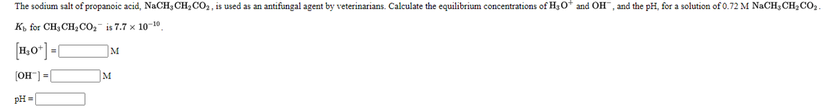 The sodium salt of propanoic acid, NaCH3 CH2CO2 , is used as an antifungal agent by veterinarians. Calculate the equilibrium concentrations of H3 O+ and OH, and the pH, for a solution of 0.72 M NACH3 CH2CO2.
Къ for CH3CH,СО,- is 7.7 x 10-10
[1,0*] =[
M
[OH] = [
M
pH =
