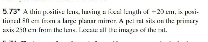 5.73* A thin positive lens, having a focal length of +20 cm, is posi-
tioned 80 cm from a large planar mirror. A pet rat sits on the primary
axis 250 cm from the lens. Locate all the images of the rat.
