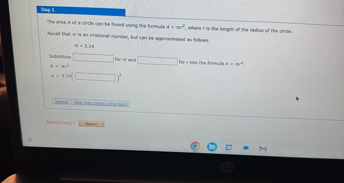 O
Step 1
The area A of a circle can be found using the formula A = 7², where r is the length of the radius of the circle.
Recall that is an irrational number, but can be approximated as follows.
Substitute
A = 7²²²
A 3.14
7 = 3.14
for 7 and
Submit Skip (you cannot come back)
Need Help? Read It
for r into the formula A = ².
O
●
3