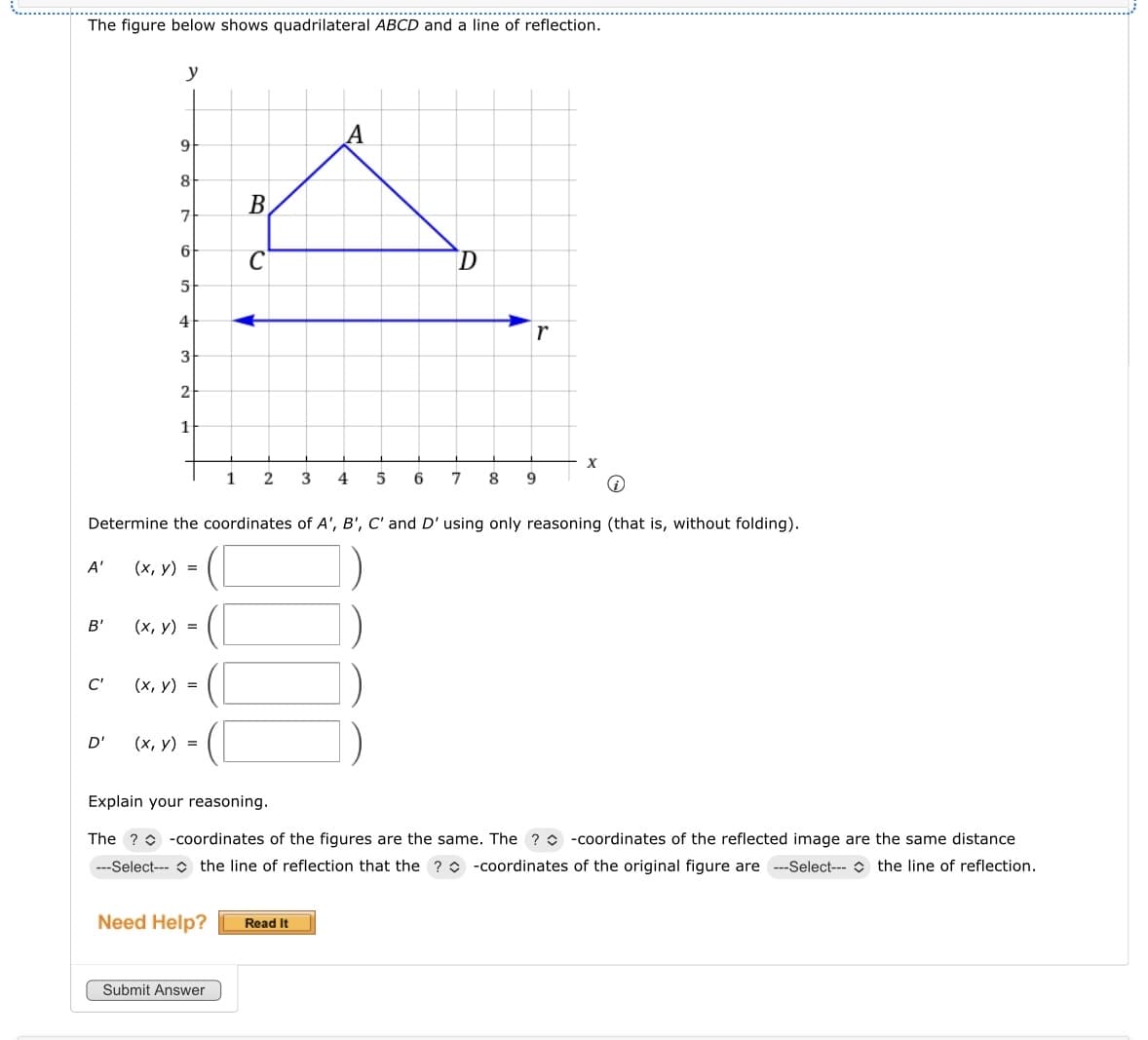 The figure below shows quadrilateral ABCD and a line of reflection.
A'
B'
C'
y
D'
9
8
7
6
5
4
3
2
1
(x, y) =
(x, y) =
(x, y) =
1
i
Determine the coordinates of A', B', C' and D' using only reasoning (that is, without folding).
(x, y) =
Need Help?
B
Submit Answer
C
2
A
D
Read It
r
3 4 5 6 7 8 9
Explain your reasoning.
The ? -coordinates of the figures are the same. The ? -coordinates of the reflected image are the same distance
---Select-- the line of reflection that the ? -coordinates of the original figure are ---Select-- the line of reflection.
X