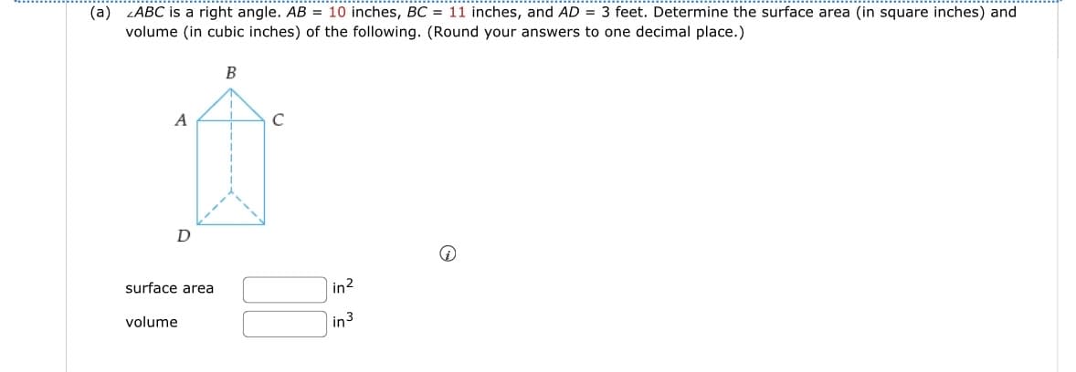 (a) ZABC is a right angle. AB = 10 inches, BC = 11 inches, and AD= 3 feet. Determine the surface area (in square inches) and
volume (in cubic inches) of the following. (Round your answers to one decimal place.)
A
D
surface area
volume
B
T
с
in²
in 3