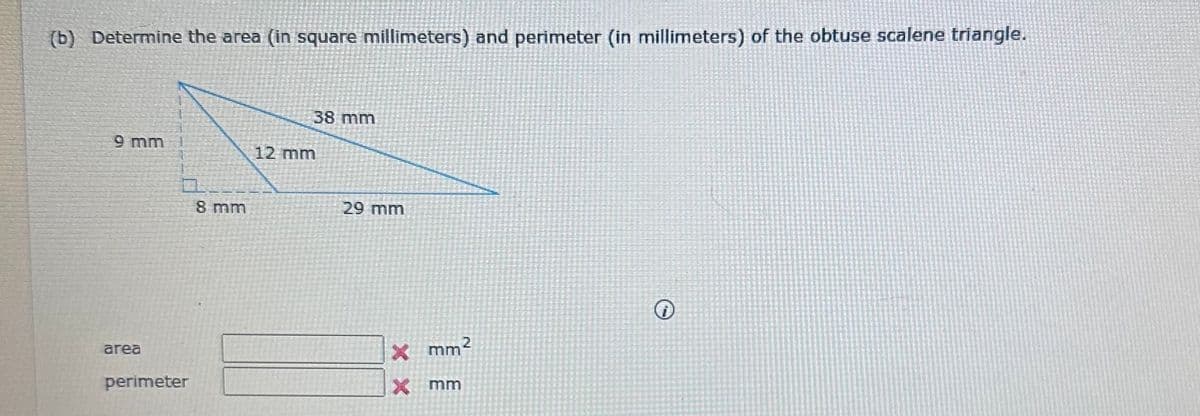 (b) Determine the area (in square millimeters) and perimeter (in millimeters) of the obtuse scalene triangle.
9 mm
area
perimeter
8 mm
38 mm
12 mm
29 mm
X mm²
XX
mm