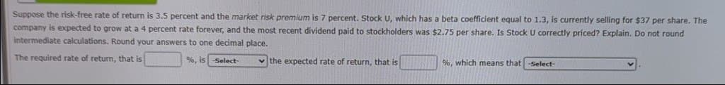 Suppose the risk-free rate of return is 3.5 percent and the market risk premium is 7 percent. Stock U, which has a beta coefficient equal to 1.3, is currently selling for $37 per share. The
company is expected to grow at a 4 percent rate forever, and the most recent dividend paid to stockholders was $2.75 per share. Is Stock U correctly priced? Explain. Do not round
intermediate calculations. Round your answers to one decimal place.
The required rate of return, that is
%, is -Select-
the expected rate of return, that is
%, which means that -Select-