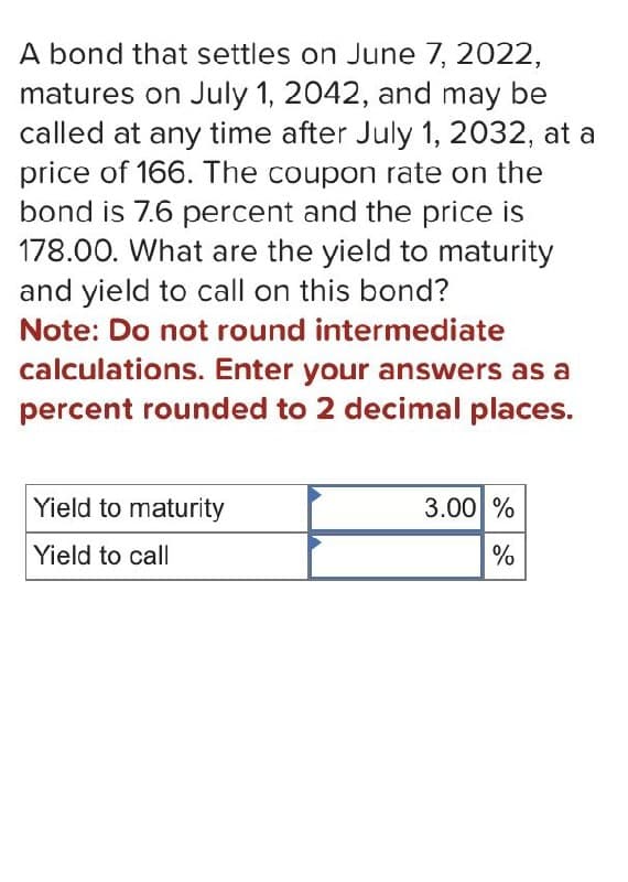 A bond that settles on June 7, 2022,
matures on July 1, 2042, and may be
called at any time after July 1, 2032, at a
price of 166. The coupon rate on the
bond is 7.6 percent and the price is
178.00. What are the yield to maturity
and yield to call on this bond?
Note: Do not round intermediate
calculations. Enter your answers as a
percent rounded to 2 decimal places.
Yield to maturity
Yield to call
3.00 %
%