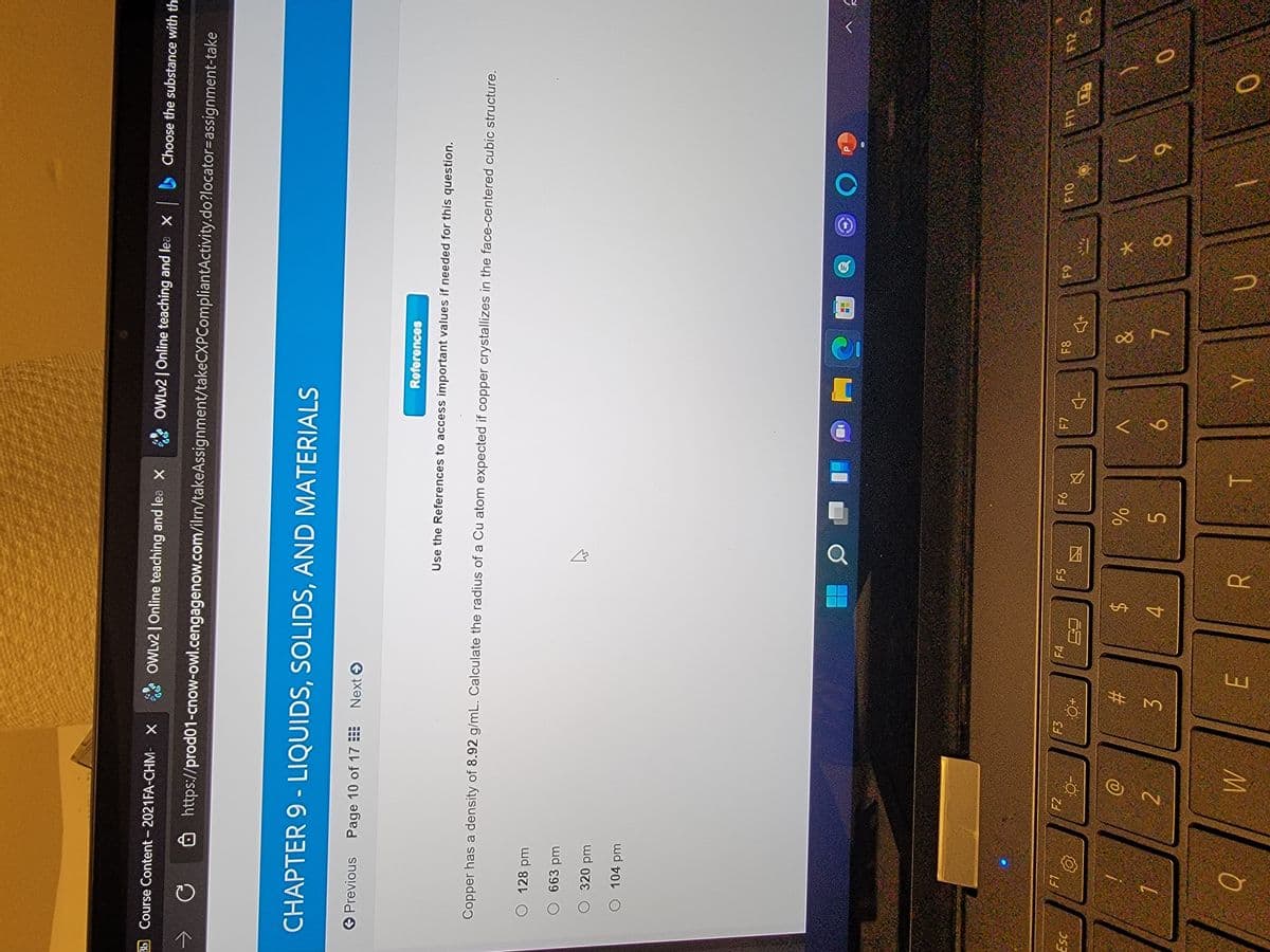 大
立
团
%24
E.
%# M
个
Bb Course Content - 2021FA-CHM- X
OWLV2 | Online teaching and lea X
OWLV2 | Online teaching and lea X Choose the substance with th
Ô https://prod01-cnow-owl.cengagenow.com/ilrn/takeAssignment/takeCXPCompliantActivity.do?locator=assignment-take
CHAPTER 9 - LIQUIDS, SOLIDS, AND MATERIALS
O Previous Page 10 of 17E Next O
References
Use the References to access important values if needed for this question.
Copper has a density of 8.92 g/mL. Calculate the radius of a Cu atom expected if copper crystallizes in the face-centered cubic structure.
wd 8 O
O 663 pm
O 320 pm
O 104 pm
F2
F3
F4
F5
F7
F8
%24
4.
%23
6.
6.
2.
5.
