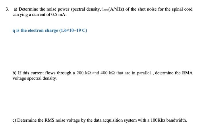 3. a) Determine the noise power spectral density, irms(A/VHz) of the shot noise for the spinal cord
carrying a current of 0.5 mA.
q is the electron charge (1.6×10-19 C)
b) If this current flows through a 200 ks2 and 400 ks that are in parallel, determine the RMA
voltage spectral density.
c) Determine the RMS noise voltage by the data acquisition system with a 100Khz bandwidth.