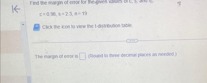 K
Find the margin of error for the given values of c
c=0.98, s 2.3, n = 19
Click the icon to view the t-distribution table.
The margin of error is
(Round to three decimal places as needed.)