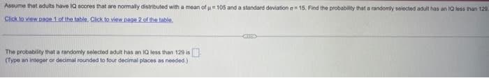 Assume that adults have IQ scores that are normally distributed with a mean of u 105 and a standard deviation a 15, Find the probability that a randomly selected adult has an IQ less than 129
Click to view page 1 of the table. Click to view page 2 of the table.
The probability that a randomly selected adult has an IQ less than 129 is
(Type an integer or decimal rounded to four decimal places as needed.)