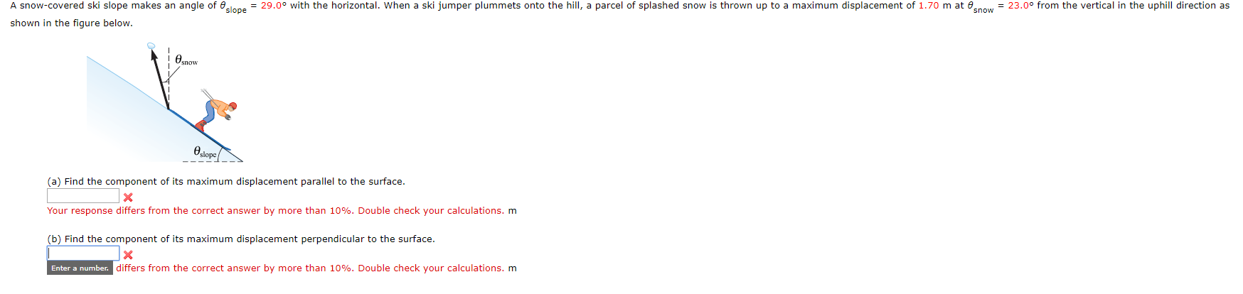 = 23.00 from the vertical in the uphill direction as
29.0° with the horizontal. When a ski jumper plummets onto the hill, a parcel of splashed snow is thrown up to a maximum displacement of 1.70 m at 0
A snow-covered ski slope makes an angle of e
shown in the figure below.
esnow
lops
(a) Find the component of its maximum displacement parallel to the surface.
Your response differs from the correct answer by more than 10%. Double check your calculations. m
(b) Find the component of its maximum displacement perpendicular to the surface.
Enter a number. differs from the correct answer by more than 10%. Double check your calculations. m
