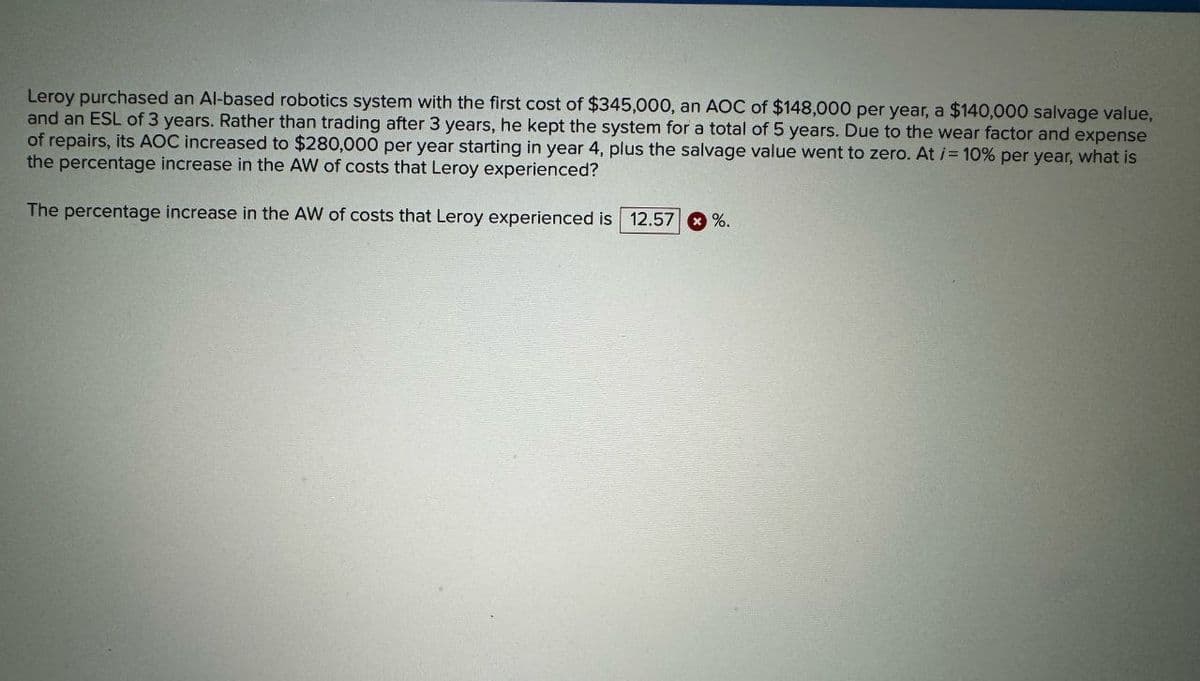 Leroy purchased an Al-based robotics system with the first cost of $345,000, an AOC of $148,000 per year, a $140,000 salvage value,
and an ESL of 3 years. Rather than trading after 3 years, he kept the system for a total of 5 years. Due to the wear factor and expense
of repairs, its AOC increased to $280,000 per year starting in year 4, plus the salvage value went to zero. At /= 10% per year, what is
the percentage increase in the AW of costs that Leroy experienced?
The percentage increase in the AW of costs that Leroy experienced is 12.57 %.
