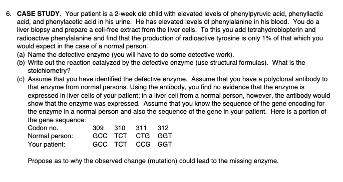 6. CASE STUDY. Your patient is a 2-week old child with elevated levels of phenylpyruvic acid, phenyllactic
acid, and phenylacetic acid in his urine. He has elevated levels of phenylalanine in his blood. You do a
liver biopsy and prepare a cell-free extract from the liver cells. To this you add tetrahydrobiopterin and
radioactive phenylalanine and find that the production of radioactive tyrosine is only 1% of that which you
would expect in the case of a normal person.
(a) Name the defective enzyme (you will have to do some detective work).
(b) Write out the reaction catalyzed by the defective enzyme (use structural formulas). What is the
stoichiometry?
(c) Assume that you have identified the defective enzyme. Assume that you have a polyclonal antibody to
that enzyme from normal persons. Using the antibody, you find no evidence that the enzyme is
expressed in liver cells of your patient; in a liver cell from a normal person, however, the antibody would
show that the enzyme was expressed. Assume that you know the sequence of the gene encoding for
the enzyme in a normal person and also the sequence of the gene in your patient. Here is a portion of
the gene sequence:
Codon no.
Normal person:
Your patient:
Propose as to why the observed change (mutation) could lead to the missing enzyme.
309 310 311 312
GCC TCT CTG GGT
GCC TCT CCG GGT