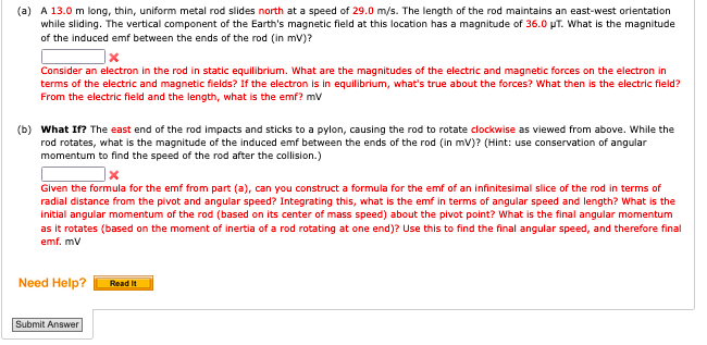 (a) A 13.0 m long, thin, uniform metal rod slides north at a speed of 29.0 m/s. The length of the rod maintains an east-west orientation
while sliding. The vertical component of the Earth's magnetic field at this location has a magnitude of 36.0 µT. What is the magnitude
of the induced emf between the ends of the rod (in mV)?
Consider an electron in the rod in static equilibrium. What are the magnitudes of the electric and magnetic forces on the electron in
terms of the electric and magnetic fields? If the electron is in equilibrium, what's true about the forces? What then is the electric field?
From the electric field and the length, what is the emf? mv
(b) What If? The east end of the rod impacts and sticks to a pylon, causing the rod to rotate clockwise as viewed from above. While the
rod rotates, what is the magnitude of the induced emf between the ends of the rod (in mV)? (Hint: use conservation of angular
momentum to find the speed of the rod after the collision.)
Given the formula for the emf from part (a), can you construct a formula for the emf of an infinitesimal slice of the rod in terms of
radial distance from the pivot and angular speed? Integrating this, what is the emf in terms of angular speed and length? What is the
initial angular momentum of the rod (based on its center of mass speed) about the pivot point? What is the final angular momentum
as it rotates (based on the moment of inertia of a rod rotating at one end)? Use this to find the final angular speed, and therefore final
emf. mV
Need Help?
Submit Answer
Read It