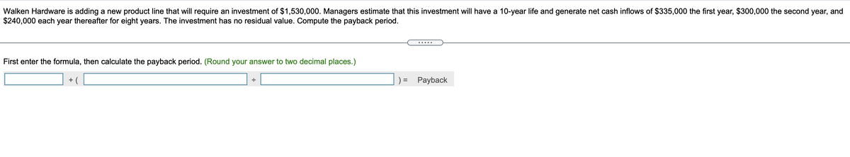 Walken Hardware is adding a new product line that will require an investment of $1,530,000. Managers estimate that this investment will have a 10-year life and generate net cash inflows of $335,000 the first year, $300,000 the second year, and
$240,000 each year thereafter for eight years. The investment has no residual value. Compute the payback period.
.....
First enter the formula, then calculate the payback period. (Round your answer to two decimal places.)
+ (
Payback
