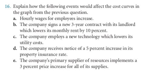 16. Explain how the following events would affect the cost curves in
the graph from the previous question.
a. Hourly wages for employees increase.
b. The company signs a new 3-year contract with its landlord
which lowers its monthly rent by 10 percent.
c. The company employs a new technology which lowers its
utility costs.
d. The company receives notice of a 5 percent increase in its
property insurance rate.
e. The company's primary supplier of resources implements a
3 percent price increase for all of its supplies.
