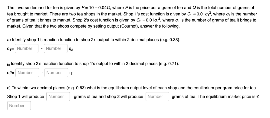 The inverse demand for tea is given by P= 10 – 0.04Q, where Pis the price per a gram of tea and Qis the total number of grams of
tea brought to market. There are two tea shops in the market. Shop 1's cost function is given by C = 0.01q,?, where qı is the number
of grams of tea it brings to market. Shop 2's cost function is given by C2 = 0.01q2², where qp is the number of grams of tea it brings to
market. Given that the two shops compete by setting output (Cournot), answer the following.
a) Identify shop 1's reaction function to shop 2's output to within 2 decimal places (e.g. 0.33).
91= Number
- Number
92
b) Identify shop 2's reaction function to shop 1's output to within 2 decimal places (e.g. 0.71).
q2= Number
Number
91
c) To within two decimal places (e.g. 0.63) what is the equilibrium output level of each shop and the equilibrium per gram price for tea.
Shop 1 will produce Number
grams of tea and shop 2 will produce Number
grams of tea. The equilibrium market price is £
Number
