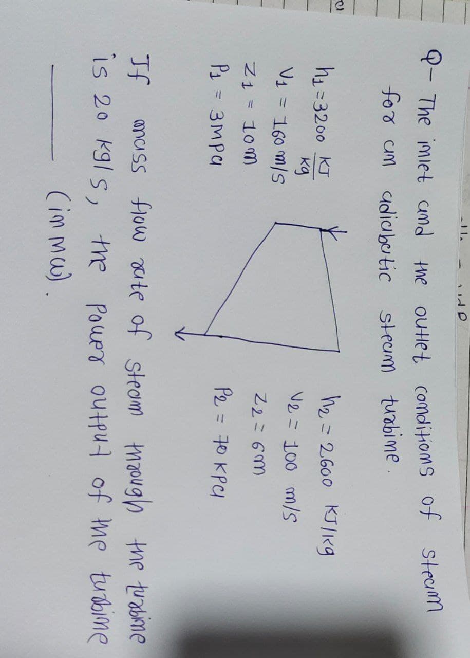 Q- The inlet and the outlet conditions of steam
for un adiabatic
steam turbine
h₁=3200 KJ
ку
V₁ = 160 m/s
Z1 = 10m
P1 = змра
h₂= 2600 KJ/kg
V2 = 100 m/s
22=6m
P₂ = 70 KPC
If
mass flow rate of steam through the turbine
is 20 kgls, the power output of the turbine
(in mw).